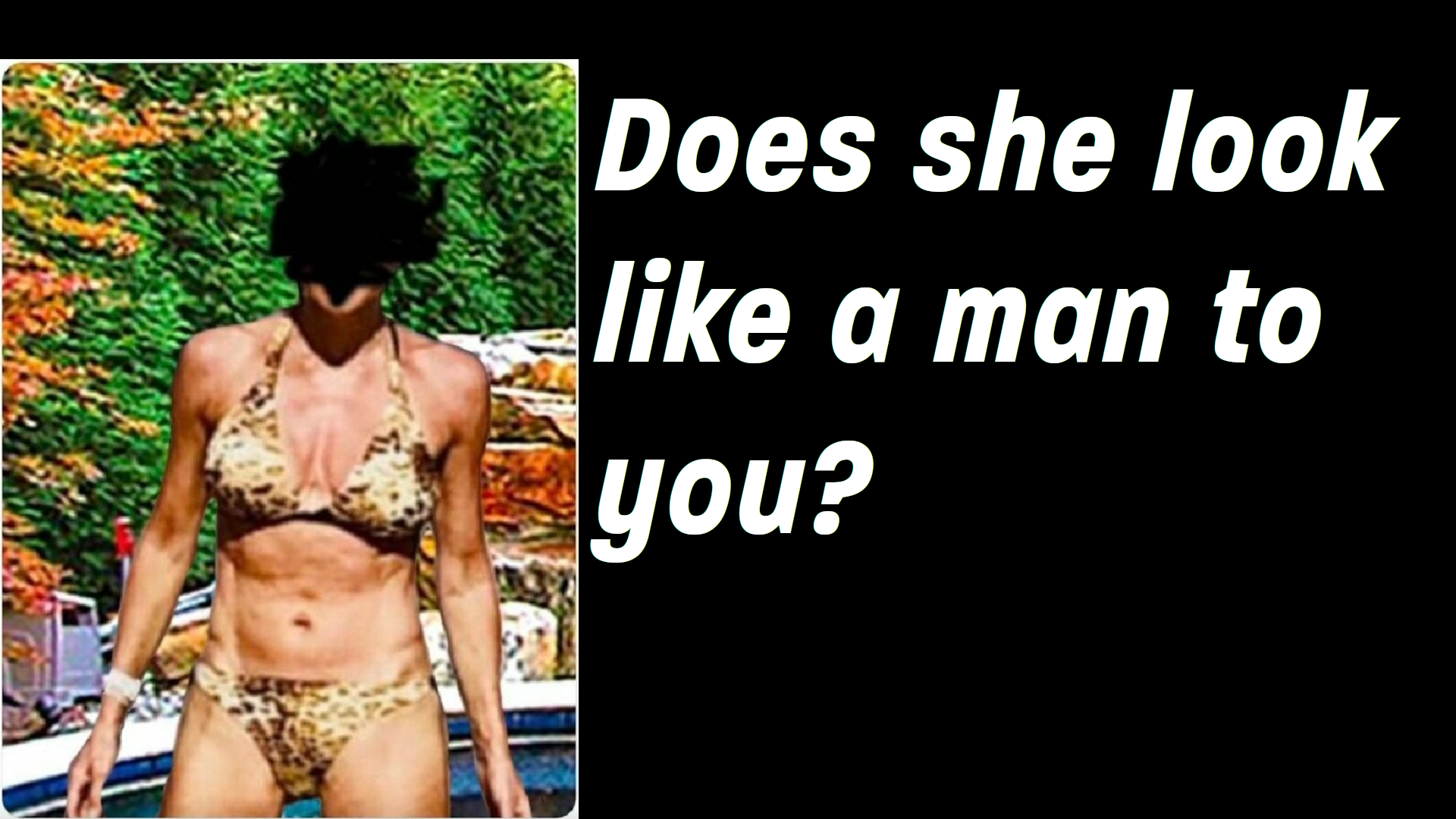 The image shows a person in a bikini with a leopard print design, standing in front of a foliage backdrop. The person's head is not visible due to the angle of the photo or editing. Accompanying the image is a text that reads, \"Does she look like a man to you?\" This question appears to address a topic related to gender presentation or appearance, and it's important to note that gender cannot be reliably determined from appearance alone. Respecting individuals' identities and avoiding assumptions based on physical appearance is essential for promoting inclusivity and understanding.
